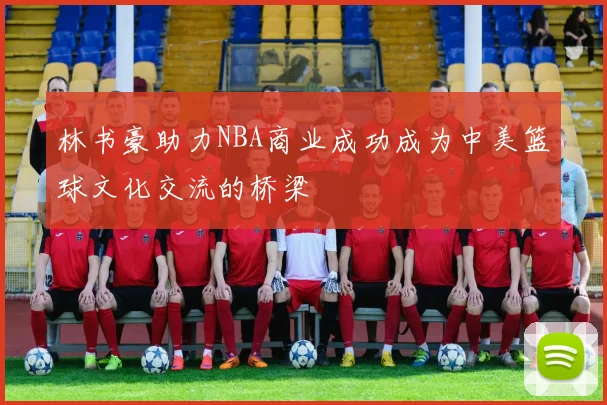 林书豪助力NBA商业成功成为中美篮球文化交流的桥梁