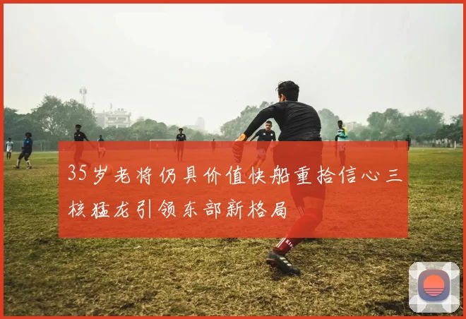 35岁老将仍具价值快船重拾信心三核猛龙引领东部新格局