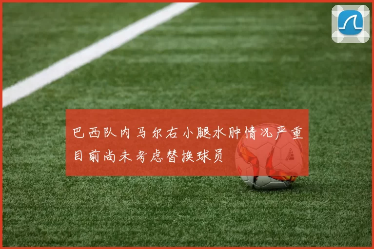 巴西队内马尔右小腿水肿情况严重目前尚未考虑替换球员
