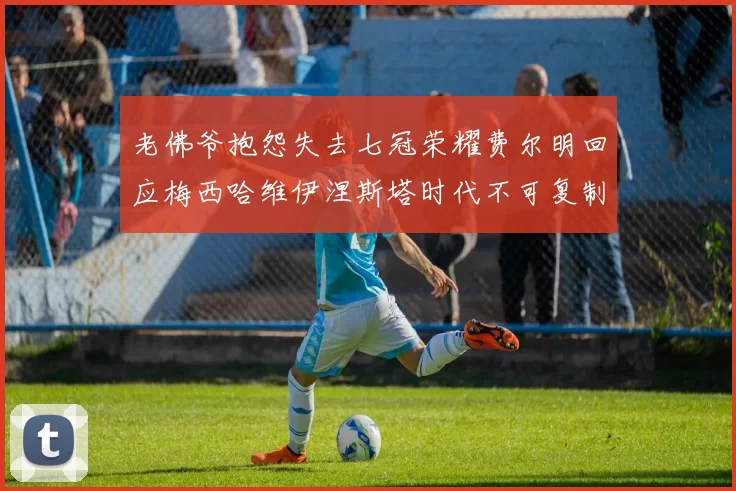 老佛爷抱怨失去七冠荣耀费尔明回应梅西哈维伊涅斯塔时代不可复制