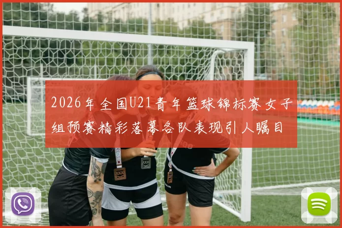 2026年全国U21青年篮球锦标赛女子组预赛精彩落幕各队表现引人瞩目