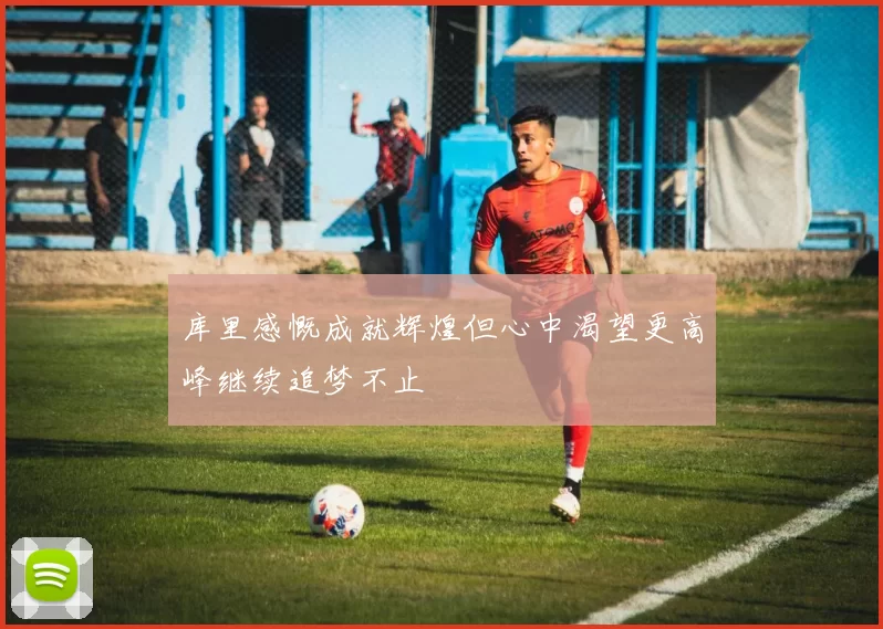 库里感慨成就辉煌但心中渴望更高峰继续追梦不止