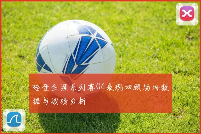 哈登生涯系列赛G6表现回顾场均数据与战绩分析
