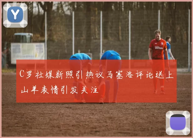 C罗社媒新照引热议马塞洛评论送上山羊表情引发关注