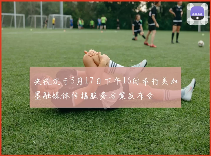 央视定于5月17日下午16时举行美加墨融媒体传播服务方案发布会