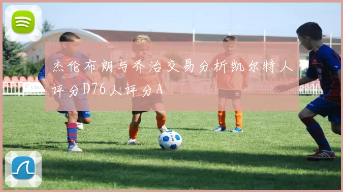 杰伦布朗与乔治交易分析凯尔特人评分D76人评分A
