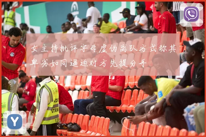 女主持批评字母虚伪离队方式称其卑劣如同逼迫对方先提分手
