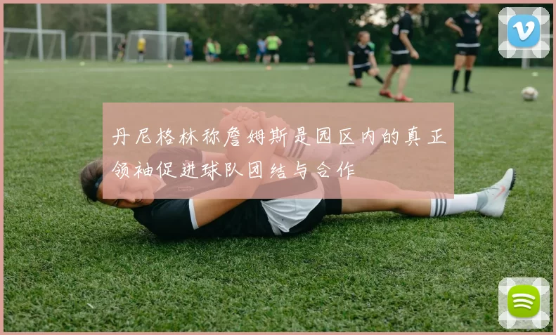 丹尼格林称詹姆斯是园区内的真正领袖促进球队团结与合作