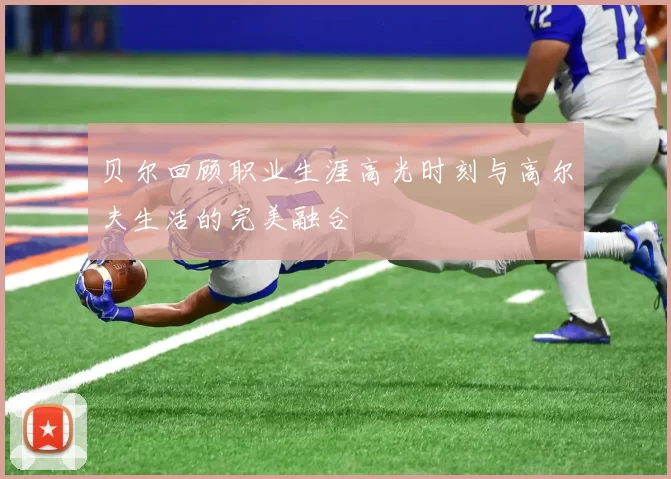 贝尔回顾职业生涯高光时刻与高尔夫生活的完美融合
