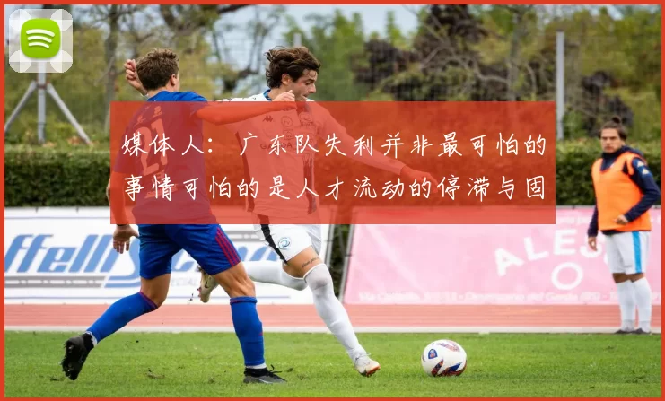 媒体人：广东队失利并非最可怕的事情可怕的是人才流动的停滞与固化