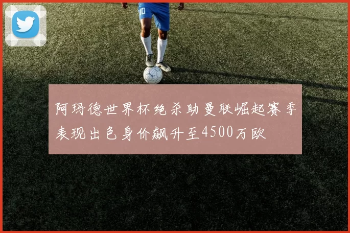 阿玛德世界杯绝杀助曼联崛起赛季表现出色身价飙升至4500万欧