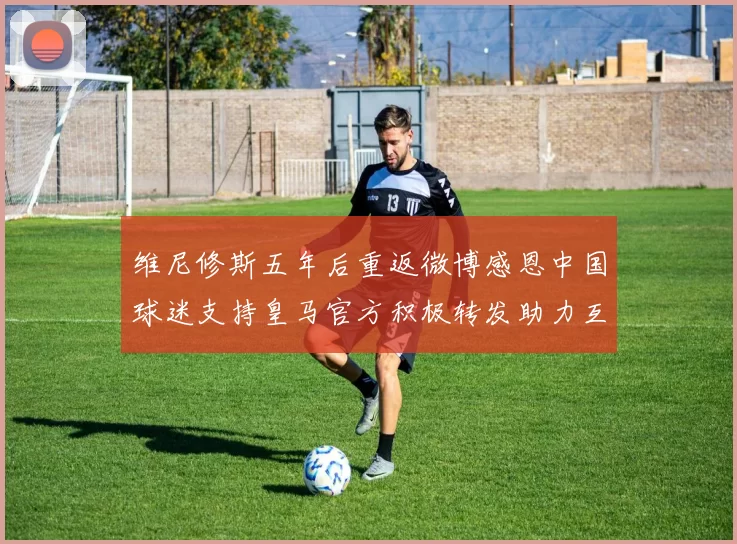 维尼修斯五年后重返微博感恩中国球迷支持皇马官方积极转发助力互动