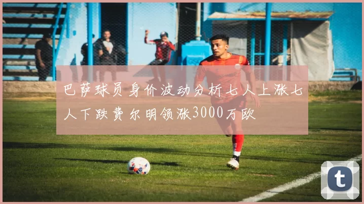 巴萨球员身价波动分析七人上涨七人下跌费尔明领涨3000万欧