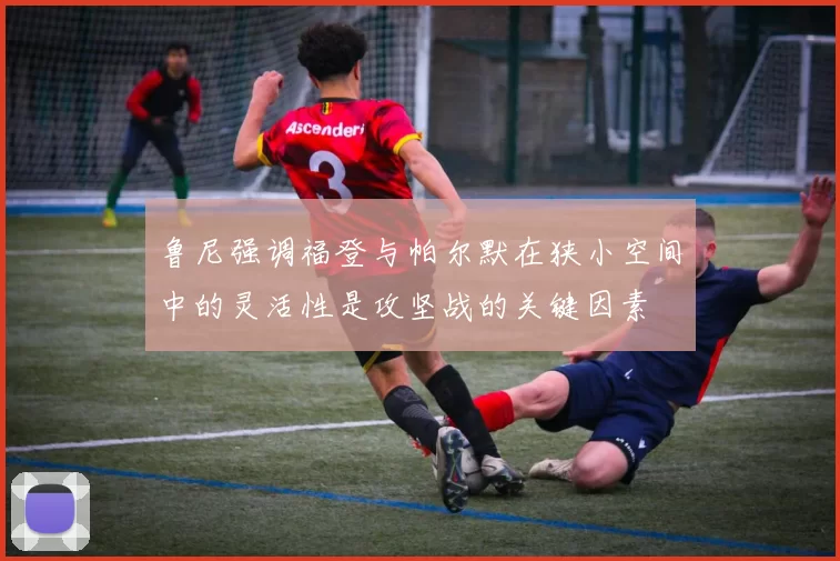 鲁尼强调福登与帕尔默在狭小空间中的灵活性是攻坚战的关键因素