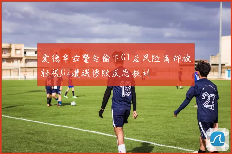 爱德华兹警告偷下G1后风险高却被轻视G2遭遇惨败反思教训