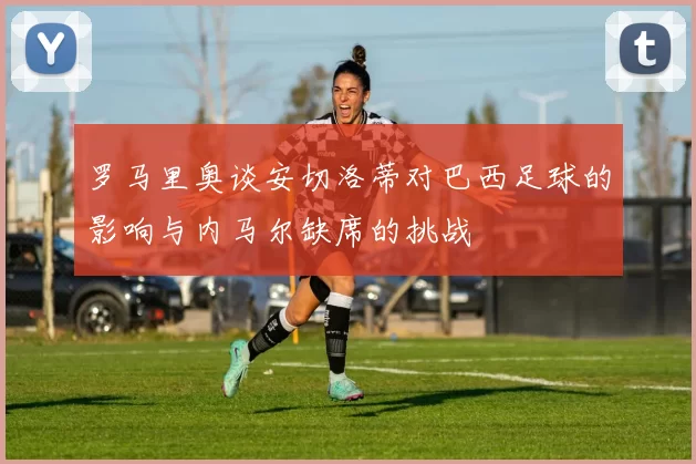 罗马里奥谈安切洛蒂对巴西足球的影响与内马尔缺席的挑战