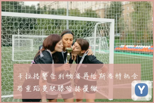 卡拉格警告利物浦再给斯洛特机会恐重蹈曼联滕哈赫覆辙