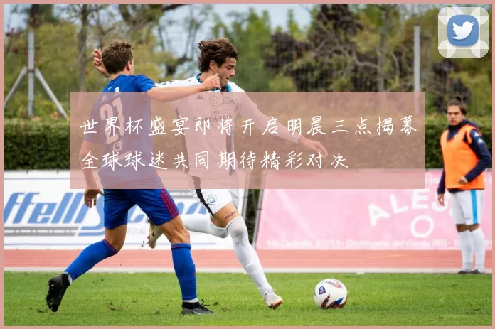 世界杯盛宴即将开启明晨三点揭幕全球球迷共同期待精彩对决