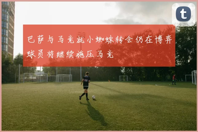 巴萨与马竞就小蜘蛛转会仍在博弈球员将继续施压马竞