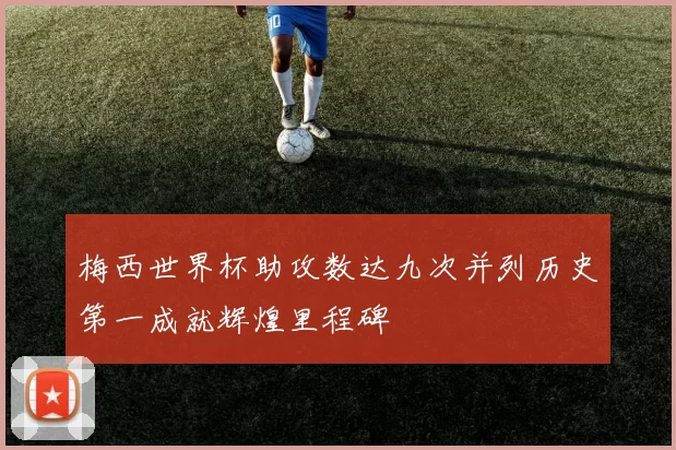梅西世界杯助攻数达九次并列历史第一成就辉煌里程碑