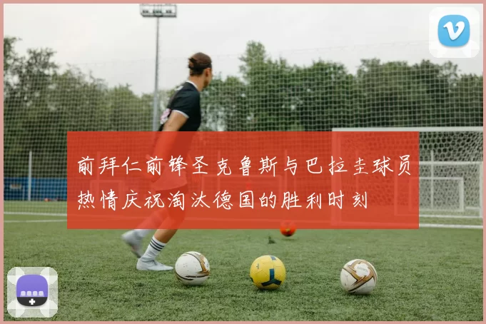 前拜仁前锋圣克鲁斯与巴拉圭球员热情庆祝淘汰德国的胜利时刻