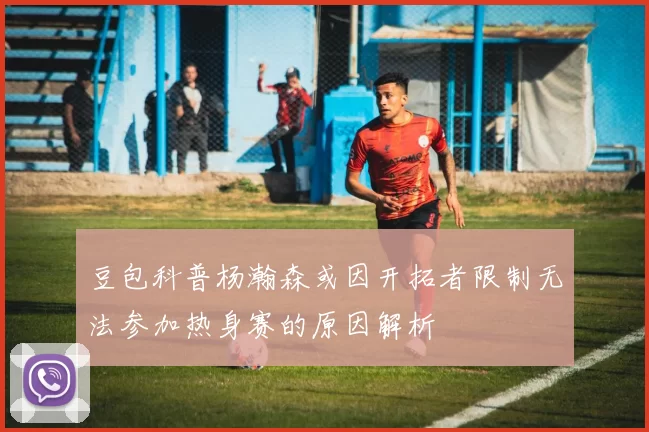 豆包科普杨瀚森或因开拓者限制无法参加热身赛的原因解析