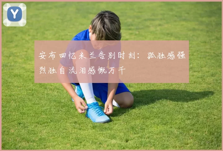 安布回忆米兰告别时刻：孤独感强烈独自流泪感慨万千